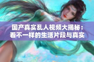 国产真实乱人视频大揭秘：看不一样的生活片段与真实情感交织
