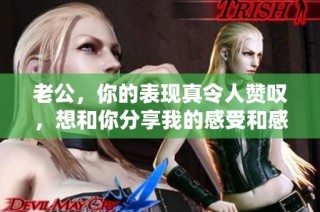 老公，你的表现真令人赞叹，想和你分享我的感受和感谢之情
