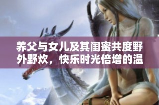 养父与女儿及其闺蜜共度野外野炊，快乐时光倍增的温馨日记