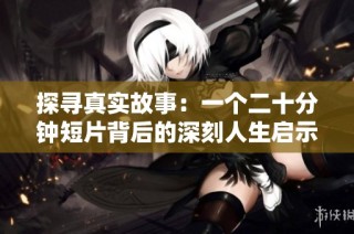 探寻真实故事：一个二十分钟短片背后的深刻人生启示与感悟