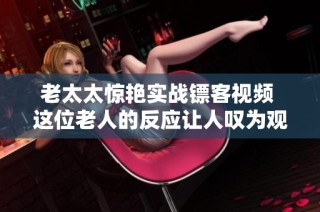 老太太惊艳实战镖客视频 这位老人的反应让人叹为观止