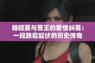 陆昭菱与晋王的爱恨纠葛：一段跌宕起伏的历史传奇