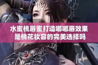 水蜜桃唇蜜打造嘟嘟唇效果 是桃花妆容的完美选择吗