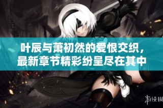 叶辰与萧初然的爱恨交织，最新章节精彩纷呈尽在其中