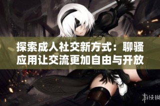 探索成人社交新方式：聊骚应用让交流更加自由与开放
