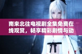 南来北往电视剧全集免费在线观赏，畅享精彩剧情与动人故事