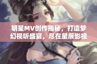 明星MV创作揭秘，打造梦幻视听盛宴，尽在星辰影视。
