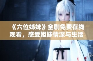 《六位姊妹》全剧免费在线观看，感受姐妹情深与生活故事的动人魅力
