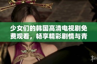 少女们的韩国高清电视剧免费观看，畅享精彩剧情与青春时光