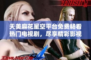 天美麻花星空平台免费畅看热门电视剧，尽享精彩影视盛宴
