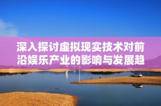 深入探讨虚拟现实技术对前沿娱乐产业的影响与发展趋势
