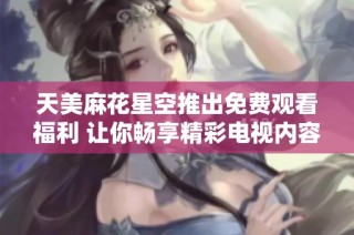 天美麻花星空推出免费观看福利 让你畅享精彩电视内容