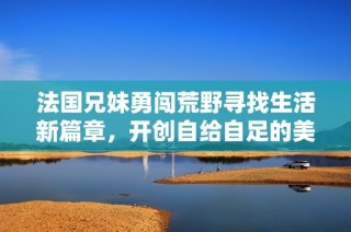 法国兄妹勇闯荒野寻找生活新篇章，开创自给自足的美好未来
