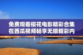 免费观看樱花电影精彩合集在西瓜视频畅享无限精彩内容