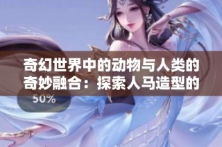 奇幻世界中的动物与人类的奇妙融合：探索人马造型的独特魅力与创意设计