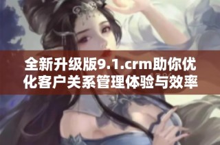 全新升级版9.1.crm助你优化客户关系管理体验与效率提升