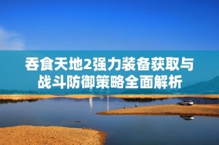 吞食天地2强力装备获取与战斗防御策略全面解析