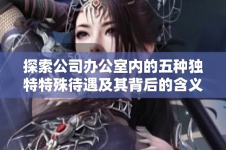 探索公司办公室内的五种独特特殊待遇及其背后的含义与影响