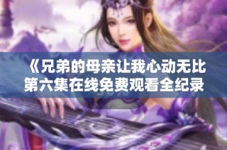 《兄弟的母亲让我心动无比第六集在线免费观看全纪录》