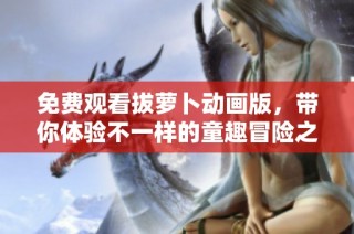 免费观看拔萝卜动画版，带你体验不一样的童趣冒险之旅
