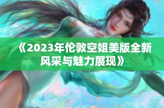 《2023年伦敦空姐美版全新风采与魅力展现》