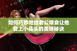如何巧妙地给老公喂食让他爱上小头头的美味秘诀