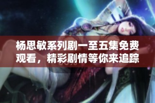 杨思敏系列剧一至五集免费观看，精彩剧情等你来追踪