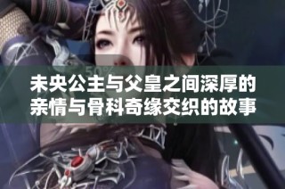 未央公主与父皇之间深厚的亲情与骨科奇缘交织的故事
