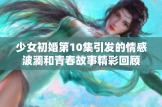 少女初婚第10集引发的情感波澜和青春故事精彩回顾