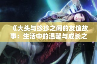 《大头与珍珍之间的友谊故事：生活中的温馨与成长之旅》