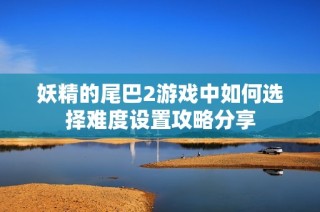 妖精的尾巴2游戏中如何选择难度设置攻略分享