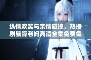纵情欢笑与亲情碰撞，热播剧暴躁老妈高清全集免费免费观看