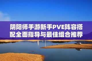 阴阳师手游新手PVE阵容搭配全面指导与最佳组合推荐