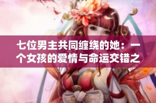 七位男主共同缠绕的她：一个女孩的爱情与命运交错之旅