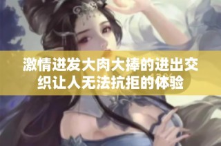 激情迸发大肉大捧的进出交织让人无法抗拒的体验