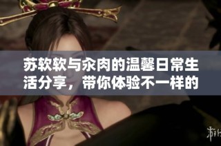 苏软软与汆肉的温馨日常生活分享，带你体验不一样的趣味食光