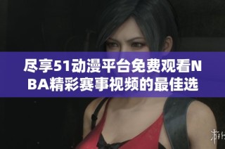 尽享51动漫平台免费观看NBA精彩赛事视频的最佳选择与攻略