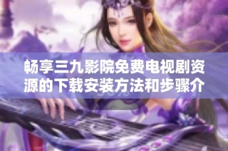 畅享三九影院免费电视剧资源的下载安装方法和步骤介绍