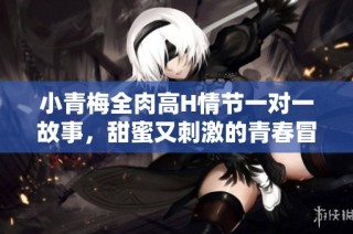 小青梅全肉高H情节一对一故事，甜蜜又刺激的青春冒险之旅