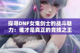 探寻DNF女鬼剑士的战斗魅力：谁才是真正的竞技之王？
