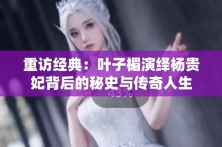 重访经典：叶子楣演绎杨贵妃背后的秘史与传奇人生