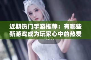 近期热门手游推荐：有哪些新游戏成为玩家心中的热爱？