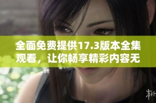 全面免费提供17.3版本全集观看，让你畅享精彩内容无阻碍