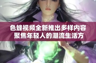 色蜂视频全新推出多样内容 聚焦年轻人的潮流生活方式