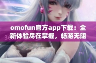omofun官方app下载：全新体验尽在掌握，畅游无阻的娱乐世界