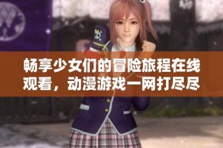 畅享少女们的冒险旅程在线观看，动漫游戏一网打尽尽在这里