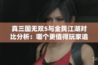 真三国无双5与全民江湖对比分析：哪个更值得玩家追捧