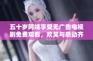 五十岁阿姨享受无广告电视剧免费观看，欢笑与感动齐飞扬