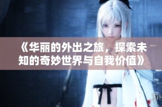 《华丽的外出之旅，探索未知的奇妙世界与自我价值》
