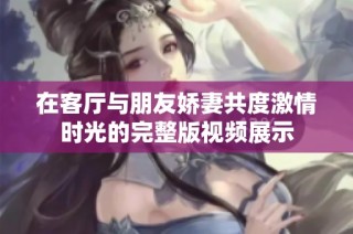 在客厅与朋友娇妻共度激情时光的完整版视频展示
